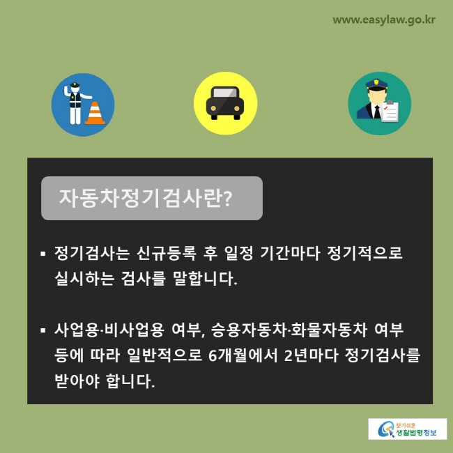 자동차정기검사란? 정기검사는 신규등록 후 일정 기간마다 정기적으로 실시하는 검사를 말합니다. 사업용·비사업용 여부, 승용자동차·화물자동차 여부 등에 따라 일반적으로 6개월에서 2년마다 정기검사를 받아야 합니다. 